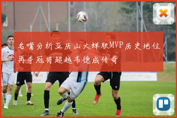 名嘴分析亚历山大蝉联MVP历史地位再夺冠将超越韦德成传奇