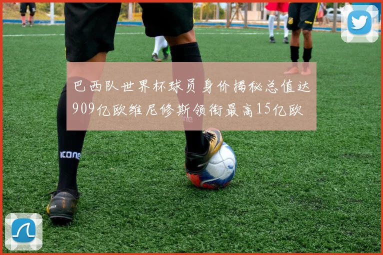 巴西队世界杯球员身价揭秘总值达909亿欧维尼修斯领衔最高15亿欧