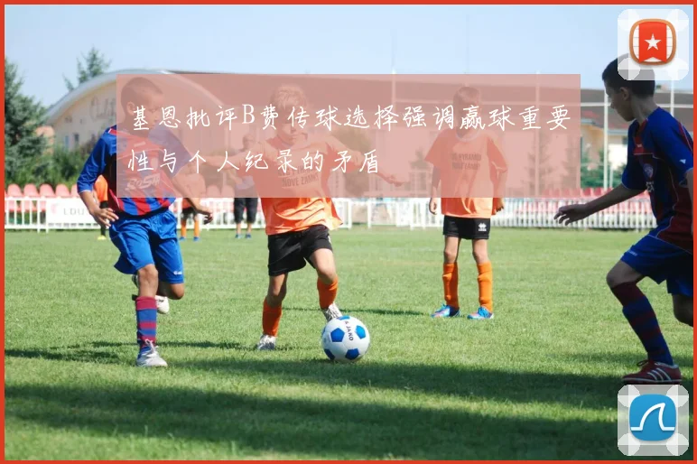 基恩批评B费传球选择强调赢球重要性与个人纪录的矛盾