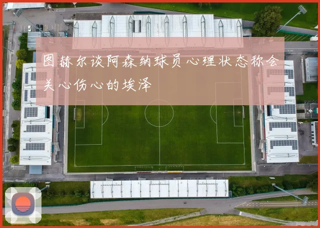 图赫尔谈阿森纳球员心理状态称会关心伤心的埃泽