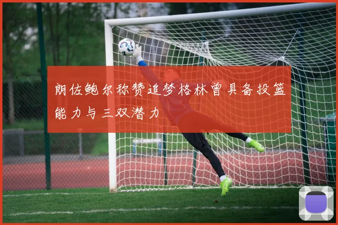 朗佐鲍尔称赞追梦格林曾具备投篮能力与三双潜力