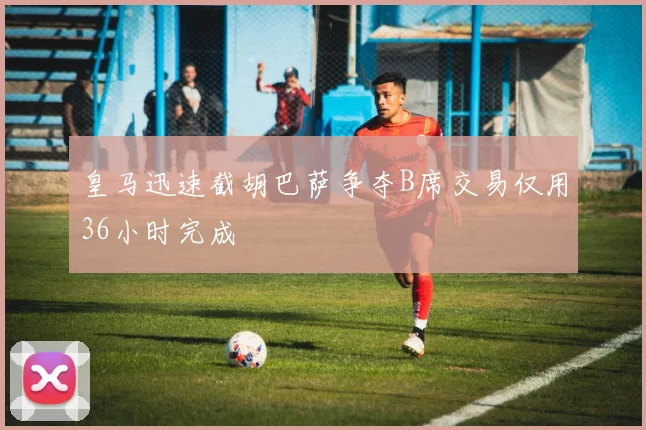 皇马迅速截胡巴萨争夺B席交易仅用36小时完成