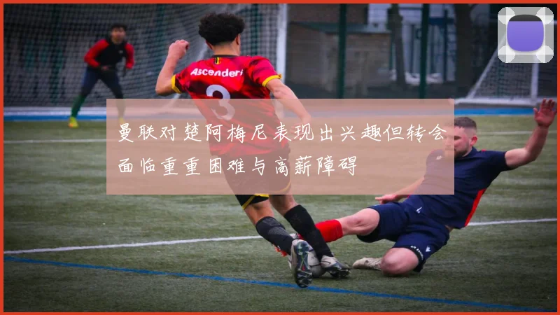 曼联对楚阿梅尼表现出兴趣但转会面临重重困难与高薪障碍
