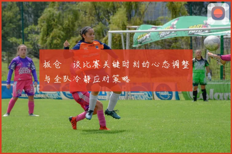板仓滉谈比赛关键时刻的心态调整与全队冷静应对策略