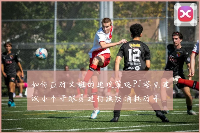 如何应对文班的进攻策略PJ塔克建议小个子球员进行换防消耗对手