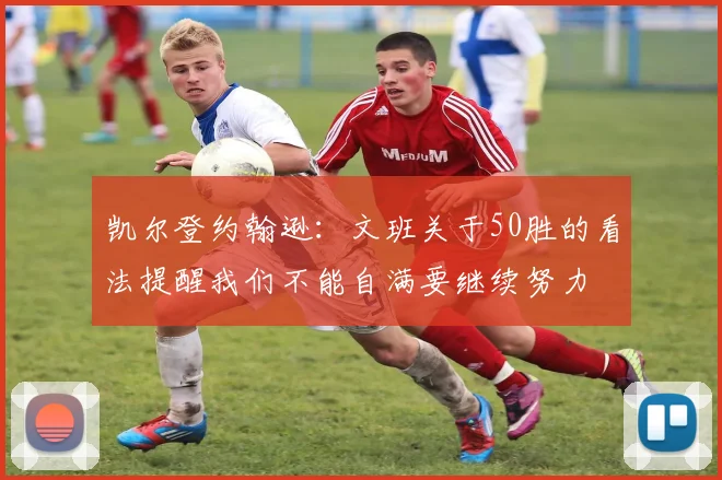 凯尔登约翰逊：文班关于50胜的看法提醒我们不能自满要继续努力