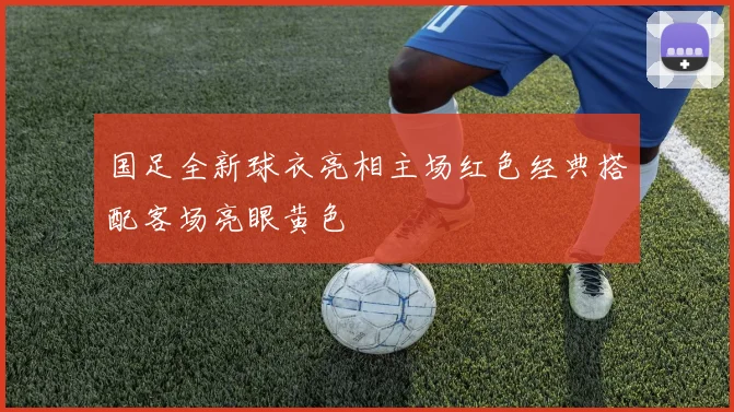 国足全新球衣亮相主场红色经典搭配客场亮眼黄色