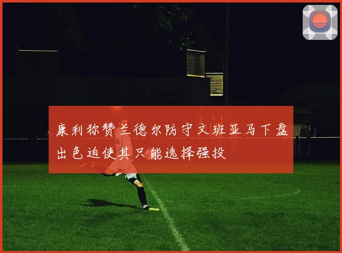 康利称赞兰德尔防守文班亚马下盘出色迫使其只能选择强投