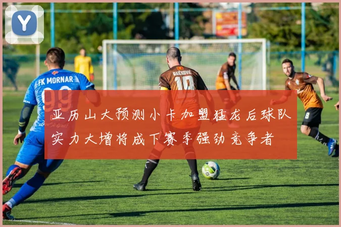 亚历山大预测小卡加盟猛龙后球队实力大增将成下赛季强劲竞争者