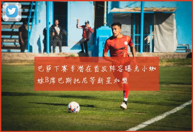 巴萨下赛季潜在首发阵容曝光小蜘蛛B席巴斯托尼等新星加盟