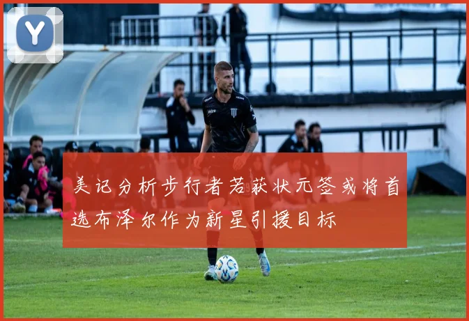 美记分析步行者若获状元签或将首选布泽尔作为新星引援目标