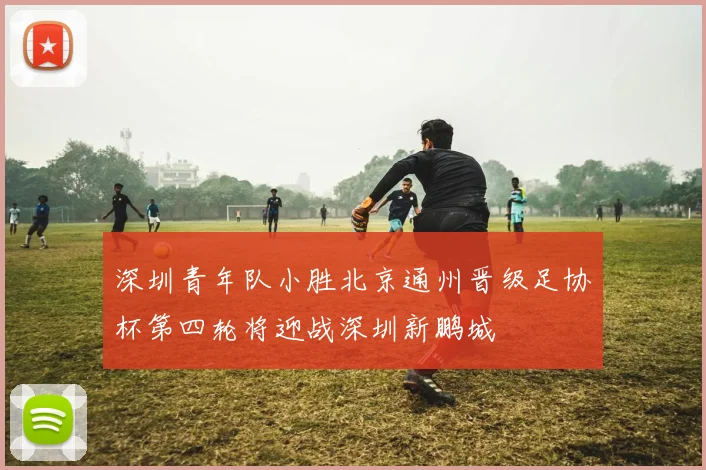 深圳青年队小胜北京通州晋级足协杯第四轮将迎战深圳新鹏城