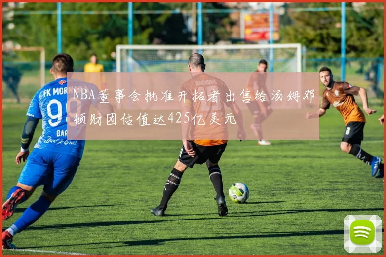NBA董事会批准开拓者出售给汤姆邓顿财团估值达425亿美元