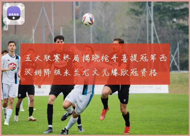 五大联赛终局揭晓枪手喜提冠军西汉姆降级米兰尤文无缘欧冠资格