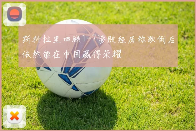 斯科拉里回顾1-7惨败经历称跌倒后依然能在中国赢得荣耀