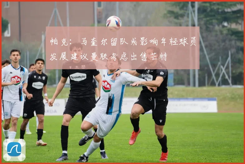 帕克：马奎尔留队或影响年轻球员发展建议曼联考虑出售芒特