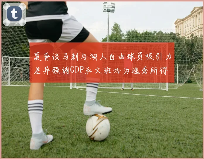 夏普谈马刺与湖人自由球员吸引力差异强调GDP和文班均为选秀所得