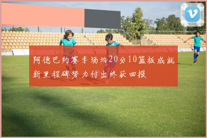 阿德巴约赛季场均20分10篮板成就新里程碑努力付出终获回报